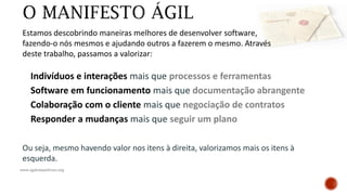 www.agilemanifesto.org
Ou seja, mesmo havendo valor nos itens à direita, valorizamos mais os itens à
esquerda.
Indivíduos e interações mais que processos e ferramentas
Software em funcionamento mais que documentação abrangente
Colaboração com o cliente mais que negociação de contratos
Responder a mudanças mais que seguir um plano
Estamos descobrindo maneiras melhores de desenvolver software,
fazendo-o nós mesmos e ajudando outros a fazerem o mesmo. Através
deste trabalho, passamos a valorizar:
 