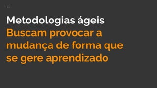 Metodologias ágeis
Buscam provocar a
mudança de forma que
se gere aprendizado
 