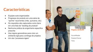 Características
● Equipes auto-organizadas
● Progresso do produto em uma série de
“sprints” recorrentes (mês, quinzena, etc)
● Os requisitos são capturados como itens
em uma lista de “backlog de produto”
● Nenhuma prática de engenharia específica
prescrita
● Usa regras generativas para criar um
ambiente ágil para a entrega de projetos
● Um dos “processos ágeis”
Papéis SCRUM
ScrumMaster
Product Owner
Time
 