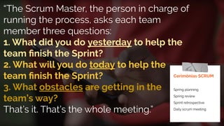 “The Scrum Master, the person in charge of
running the process, asks each team
member three questions:
1. What did you do yesterday to help the
team ﬁnish the Sprint?
2. What will you do today to help the
team ﬁnish the Sprint?
3. What obstacles are getting in the
team’s way?
That’s it. That’s the whole meeting.”
Cerimônias SCRUM
Spring planning
Spring review
Sprint retrospective
Daily scrum meeting
 