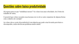 Questões sobre baixa produtividade
Há espaço para os que “trabalham menos”? Se o time tem uma velocidade, ela é fruto do
trabalho de todos.
É possível que o time esconda essas lacunas em vez de se auto-organizar de alguma forma
com o objetivo de corrigir?
Se o time não se sente desconfortável com alguém que pode estar levando para baixo o
desempenho, então não há um problema maior ainda?
 