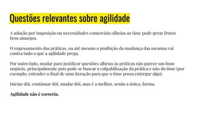 Questões relevantes sobre agilidade
A adoção por imposição ou necessidades comerciais/alheias ao time pode gerar frutos
bem amargos.
O engessamento das práticas, ou até mesmo a proibição da mudança das mesmas vai
contra tudo o que a agilidade prega.
Por outro lado, mudar para justiﬁcar questões alheias às práticas não parece um bom
negócio, principalmente pois pode se buscar a culpabilização da prática e não do time (por
exemplo, estender o ﬁnal de uma iteração para que o time possa entregar algo).
Iniciar dói, continuar dói, mudar dói, mas é a melhor, senão a única, forma.
Agilidade não é correria.
 