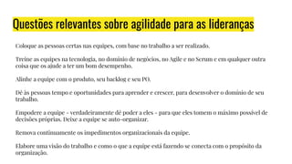 Questões relevantes sobre agilidade para as lideranças
Coloque as pessoas certas nas equipes, com base no trabalho a ser realizado.
Treine as equipes na tecnologia, no domínio de negócios, no Agile e no Scrum e em qualquer outra
coisa que os ajude a ter um bom desempenho.
Alinhe a equipe com o produto, seu backlog e seu PO.
Dê às pessoas tempo e oportunidades para aprender e crescer, para desenvolver o domínio de seu
trabalho.
Empodere a equipe - verdadeiramente dê poder a eles - para que eles tomem o máximo possível de
decisões próprias. Deixe a equipe se auto-organizar.
Remova continuamente os impedimentos organizacionais da equipe.
Elabore uma visão do trabalho e como o que a equipe está fazendo se conecta com o propósito da
organização.
 