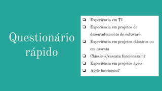 Questionário
rápido
❏ Experiência em TI
❏ Experiência em projetos de
desenvolvimento de software
❏ Experiência em projetos clássicos ou
em cascata
❏ Clássicos/cascata funcionaram?
❏ Experiência em projetos ágeis
❏ Agile funcionou?
 