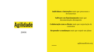 Agilidade
2001
Indivíduos e interações mais que processos e
ferramentas
Software em funcionamento mais que
documentação abrangente
Colaboração com o cliente mais que negociação de
contratos
Responder a mudanças mais que seguir um plano
agilemanifesto.org
 