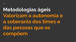 Metodologias ágeis
Valorizam a autonomia e
a soberania dos times e
das pessoas que os
compõem
 