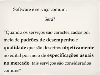 Software é serviço comum.

                   Será?

“Quando os serviços são caracterizados por
meio de padrões de desempenho e
qualidade que são descritos objetivamente
no edital por meio de especiﬁcações usuais
no mercado, tais serviços são considerados
comuns”
 
