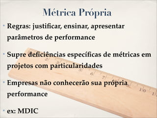Métrica Própria
✴   Regras: justiﬁcar, ensinar, apresentar
    parâmetros de performance

✴   Supre deﬁciências especíﬁcas de métricas em
    projetos com particularidades

✴   Empresas não conhecerão sua própria
    performance

✴   ex: MDIC
 