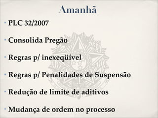 Amanhã
✴   PLC 32/2007

✴   Consolida Pregão

✴   Regras p/ inexeqüível

✴   Regras p/ Penalidades de Suspensão

✴   Redução de limite de aditivos

✴   Mudança de ordem no processo
 