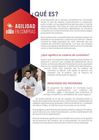 En el desarrollo de su ventaja competitiva las compañías
tienen el reto de mejorar continuamente su operación
para cumplir con las expectativas del mercado y nivel de
ventas esperado. Esta tarea es cada vez más desafiante
dado al mercado cambiante y globalizado, en donde la
competencia no tiene fronteras y los consumidores exigen
propuestas innovadoras.
Para resolver esta competitividad, las empresas deben ser
pioneras en los productos o servicios que ofrecen. Deben
construir la mejor propuesta de valor, derivada de una
cadena de suministro optimizada, a lo que, por diversas
razones, los equipos de abastecimiento se han mantenido
como un silo inconexo en este proceso.
¿Qué significa la cadena de suministro?
Todo lo que una empresa debe engranar para realizar un
producto o servicio que cumpla las expectativas de su
cliente; se trata de articular Proveedores con la operación
interna y la comercialización o distribución del producto /
servicio. Entre más cercano sea la cadena de
suministro al cliente, más rápido se genera una
conexión con el público, que se traduce en
mayores ventas para el negocio.
RESULTADOS DEL PROGRAMA
El programa de Agilidad en Compras busca
generar organizaciones con cadenas de
suministro ágiles y articuladas que maximicen la
ventaja competitiva y rentabilidad de cada negocio.
Se potencializará el rol de los equipos de abastecimiento a
través de la aplicación de prácticas, herramientas y habilidades de
agilidad organizacional probadas internacionalmente y avaladas
por Silicon Valley, el HUB de mayor innovación en el mundo.
Este programa permitirá al participante diseñar mejoras concretas,
que involucran una correcta planeación, control y optimización de
los recursos de la organización.
Para las empresas significará una notable renovación en la gestión
de los procesos de compras, de sus proveedores, así como en los
tiempos de respuesta en los procesos internos de las empresas.
¿QUÉ ES?
AGILIDAD
EN COMPRAS
 
