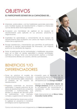 Interiorizar, potencializar y vivir las habilidades personales esenciales
para movilizar Equipos de Abastecimiento y mejorar su interacción
con las demás áreas de la organización.
Incorporar una mentalidad de agilidad en los equipos de
abastecimiento para aplicarla en sus procesos, proyectos y
negociaciones.
Capitalizar los aprendizajes y conocimientos de los equipos de
abastecimiento para incorporar una cultura de mejora continua al
interior de la organización.
Proveer experiencias y herramientas que permitirán al participante
identificar e impulsar oportunidades de innovación, con impacto
positivo en los resultados de negocio.
Dotar al participante de las metodologías y habilidades requeridas
para ser un líder; en donde aprenderá a priorizar actividades,
optimizar su tiempo, tener una comunicación asertiva y manejar
conversaciones difíciles con usuarios, clientes y proveedores.
Poner en práctica el modelo de
Abastecimiento Estratégico a través del
uso de herramientas ágiles adaptadas
al contexto de los equipos de
abastecimiento.
Programa sustentado en lecciones
aprendidas y mejores prácticas de las
áreas de abastecimiento de compañías
nacionales y multinacionales, que
brindan un espacio de discusión entre
los participantes, con mentoría,
consejos y sugerencias en tiempo real.
Utilizar herramientas claves para activar
la agilidad en proyectos e iniciativas
estratégicas de las organizaciones
Inmersión para el desarrollo de las
competencias esenciales de los roles de
abastecimiento, a través de la Fábrica
de Experiencias* de Change Americas.
Acceso a la Comunidad Alumni de
Change Americas donde se promueve
la actualización de conocimientos y
socialización como comunidad de
práctica.
Sello internacional con el Silicon Valley
Innovation Center (SVIC).
OBJETIVOS
BENEFICIOS Y/O
DIFERENCIADORES
EL PARTICIPANTE ESTARÁ EN LA CAPACIDAD DE...
*Conoce más información en www.changeamericas.com/fabrica-de-experiencias
 