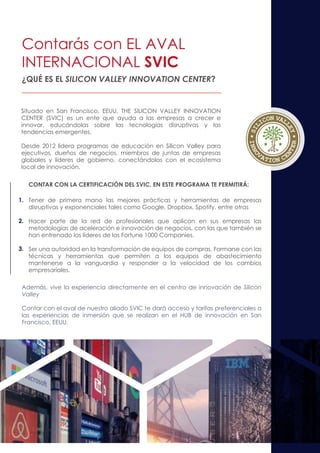 ¿QUÉ ES EL SILICON VALLEY INNOVATION CENTER?
CONTAR CON LA CERTIFICACIÓN DEL SVIC, EN ESTE PROGRAMA TE PERMITIRÁ:
Tener de primera mano las mejores prácticas y herramientas de empresas
disruptivas y exponenciales tales como Google, Dropbox, Spotify, entre otras
Hacer parte de la red de profesionales que aplican en sus empresas las
metodologías de aceleración e innovación de negocios, con las que también se
han entrenado los líderes de las Fortune 1000 Companies.
Ser una autoridad en la transformación de equipos de compras. Formarse con las
técnicas y herramientas que permiten a los equipos de abastecimiento
mantenerse a la vanguardia y responder a la velocidad de los cambios
empresariales.
Situado en San Francisco, EEUU, THE SILICON VALLEY INNOVATION
CENTER (SVIC) es un ente que ayuda a las empresas a crecer e
innovar, educándolas sobre las tecnologías disruptivas y las
tendencias emergentes.
Desde 2012 lidera programas de educación en Silicon Valley para
ejecutivos, dueños de negocios, miembros de juntas de empresas
globales y líderes de gobierno, conectándolos con el ecosistema
local de innovación.
Además, vive la experiencia directamente en el centro de innovación de Silicon
Valley
Contar con el aval de nuestro aliado SVIC te dará acceso y tarifas preferenciales a
las experiencias de inmersión que se realizan en el HUB de innovación en San
Francisco, EEUU.
Contarás con EL AVAL
INTERNACIONAL SVIC
1.
2.
3.
 