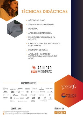 TÉCNICAS DIDÁCTICAS
MÉTODO DEL CASO.
APRENDIZAJE COLABORATIVO.
MENTORÍA.
APRENDIZAJE EXPERIENCIAL.
PRINCIPIOS DE APRENDIZAJE EN
ADULTOS.
EJERCICIOS Y DISCUSIONES ENTRE LOS
PARTICIPANTES.
ECONOMÍA DE FICHAS.
APLICACIÓN EN CASO DE
METODOLOGÍAS Y HERRAMIENTAS
ÁGILES.
AGILIDAD
EN COMPRAS
comercial@changeamericas.com
www.changeamericas.com/certificaciones-internacionales
CONTáctanos SÍGUENOS EN:
NUESTROS CLIENTES
 