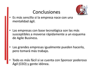 Conclusiones
• Es más sencillo si la empresa nace con una
mentalidad ágil.
• Las empresas con base tecnológica son las más
susceptibles a moverse rápidamente a un esquema
de Agile Business.
• Las grandes empresas igualmente pueden hacerlo,
pero tomará más trabajo.
• Todo es más fácil si se cuenta con Sponsor poderoso
Ágil (CEO) y gente idónea.
 