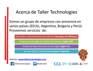 Acerca de Taller Technologies
Somos un grupo de empresas con presencia en
varios países (EEUU, Argentina, Bulgaria y Perú).
Proveemos servicios de:
Website: www.tallertechnologies.com
/tallertechnologies @tallertech
Desarrollo y Mantenimiento de Software (Boutique de Software)
Aseguramiento Agile de Calidad de Software (Agile SQE)
Diseño de Experiencia de Usuario Agile (Agile UX )
Servicio Técnico Especializado (Lean IT Soporte)
 