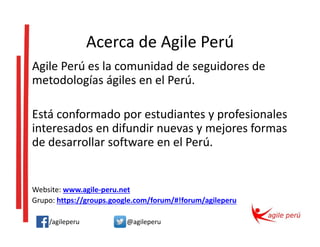 Acerca de Agile Perú
Agile Perú es la comunidad de seguidores de
metodologías ágiles en el Perú.
Está conformado por estudiantes y profesionales
interesados en difundir nuevas y mejores formas
de desarrollar software en el Perú.
Website: www.agile-peru.net
Grupo: https://groups.google.com/forum/#!forum/agileperu
/agileperu @agileperu
 