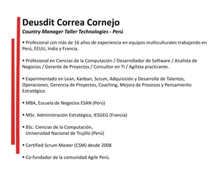  Profesional con más de 16 años de experiencia en equipos multiculturales trabajando en
Perú, EEUU, India y Francia.
 Profesional en Ciencias de la Computación / Desarrollador de Software / Analista de
Negocios / Gerente de Proyectos / Consultor en TI / Agilista practicante.
 Experimentado en Lean, Kanban, Scrum, Adquisición y Desarrollo de Talentos,
Operaciones, Gerencia de Proyectos, Coaching, Mejora de Procesos y Pensamiento
Estratégico.
 MBA, Escuela de Negocios ESAN (Perú)
 MSc. Administración Estratégica, IESGEG (Francia)
 BSc. Ciencias de la Computación,
Universidad Nacional de Trujillo (Perú)
 Certified Scrum Master (CSM) desde 2008
 Co-fundador de la comunidad Agile Perú.
Deusdit Correa Cornejo
Country Manager Taller Technologies - Perú
 
