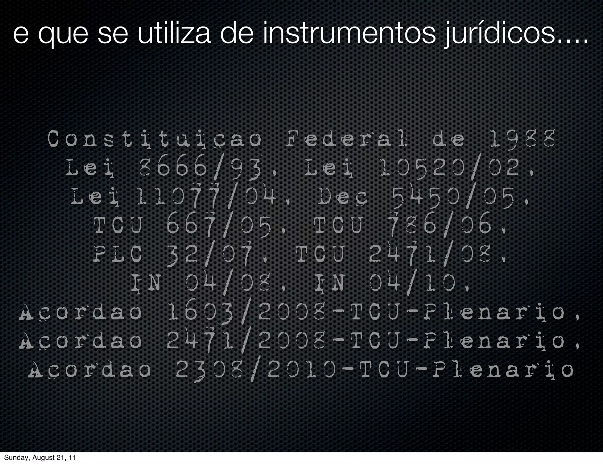 e que se utiliza de instrumentos jurídicos....


     Constituicao Federal de 1988
      Lei 8666/93, Lei 10520/02,
      Lei 11077/04, Dec 5450/05,
        TCU 667/05, TCU 786/06,
        PLC 32/07, TCU 2471/08,
          IN 04/08, IN 04/10,
   Acordao 1603/2008-TCU-Plenario,
   Acordao 2471/2008-TCU-Plenario,
   Acordao 2308/2010-TCU-Plenario

Sunday, August 21, 11
 