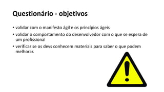 Questionário - objetivos
• validar com o manifesto ágil e os princípios ágeis
• validar o comportamento do desenvolvedor com o que se espera de
um profissional
• verificar se os devs conhecem materiais para saber o que podem
melhorar.
 