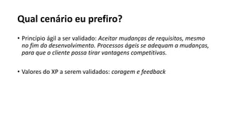 Qual cenário eu prefiro?
• Princípio ágil a ser validado: Aceitar mudanças de requisitos, mesmo
no fim do desenvolvimento. Processos ágeis se adequam a mudanças,
para que o cliente possa tirar vantagens competitivas.
• Valores do XP a serem validados: coragem e feedback
 