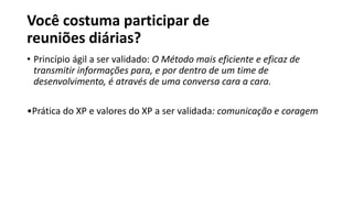 Você costuma participar de
reuniões diárias?
• Princípio ágil a ser validado: O Método mais eficiente e eficaz de
transmitir informações para, e por dentro de um time de
desenvolvimento, é através de uma conversa cara a cara.
•Prática do XP e valores do XP a ser validada: comunicação e coragem
 