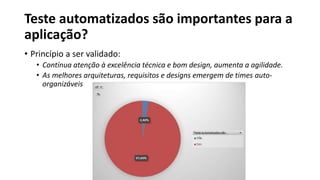 Teste automatizados são importantes para a
aplicação?
• Princípio a ser validado:
• Contínua atenção à excelência técnica e bom design, aumenta a agilidade.
• As melhores arquiteturas, requisitos e designs emergem de times auto-
organizáveis
 