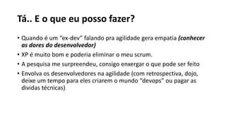 Tá.. E o que eu posso fazer?
• Quando é um “ex-dev” falando pra agilidade gera empatia (conhecer
as dores do desenvolvedor)
• XP é muito bom e poderia eliminar o meu scrum.
• A pesquisa me surpreendeu, consigo enxergar o que pode ser feito
• Envolva os desenvolvedores na agilidade (com retrospectiva, dojo,
deixe um tempo para eles criarem o mundo “devops” ou pagar as
dividas técnicas)
 