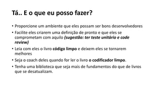 Tá.. E o que eu posso fazer?
• Proporcione um ambiente que eles possam ser bons desenvolvedores
• Facilite eles criarem uma definição de pronto e que eles se
comprometam com aquilo (sugestão: ter teste unitário e code
review)
• Leia com eles o livro código limpo e deixem eles se tornarem
melhores
• Seja o coach deles quando for ler o livro o codificador limpo.
• Tenha uma biblioteca que seja mais de fundamentos do que de livros
que se desatualizam.
 