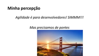 Minha percepção
Agilidade é para desenvolvedores! SIMMM!!!
Mas precisamos de pontes
 