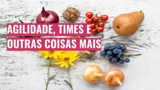 AGILIDADE, TIMES E
OUTRAS COISAS MAIS
Pablo Silva
 