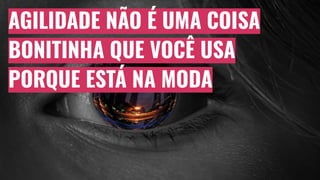 AGILIDADE NÃO É UMA COISA
BONITINHA QUE VOCÊ USA
PORQUE ESTÁ NA MODA
 