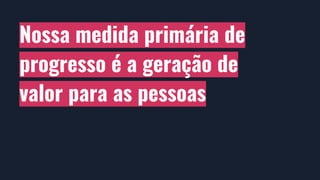 Nossa medida primária de
progresso é a geração de
valor para as pessoas
 