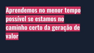 Aprendemos no menor tempo
possível se estamos no
caminho certo da geração de
valor
 