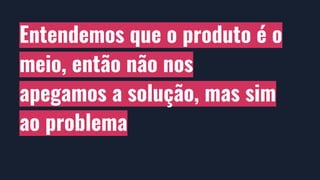 Entendemos que o produto é o
meio, então não nos
apegamos a solução, mas sim
ao problema
 
