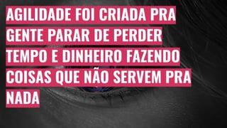 AGILIDADE FOI CRIADA PRA
GENTE PARAR DE PERDER
TEMPO E DINHEIRO FAZENDO
COISAS QUE NÃO SERVEM PRA
NADA
 