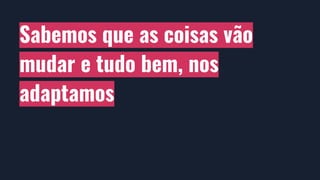 Sabemos que as coisas vão
mudar e tudo bem, nos
adaptamos
 