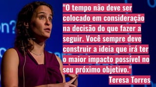 "O tempo não deve ser
colocado em consideração
na decisão do que fazer a
seguir. Você sempre deve
construir a ideia que irá ter
o maior impacto possível no
seu próximo objetivo."
Teresa Torres
 