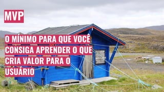 MVP
O MÍNIMO PARA QUE VOCÊ
CONSIGA APRENDER O QUE
CRIA VALOR PARA O
USUÁRIO
 