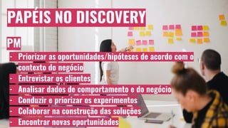 PAPÉIS NO DISCOVERY
PM
- Priorizar as oportunidades/hipóteses de acordo com o
contexto do negócio
- Entrevistar os clientes
- Analisar dados de comportamento e do negócio
- Conduzir e priorizar os experimentos
- Colaborar na construção das soluções
- Encontrar novas oportunidades
 