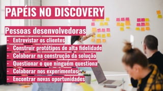 PAPÉIS NO DISCOVERY
Pessoas desenvolvedoras
- Entrevistar os clientes
- Construir protótipos de alta ﬁdelidade
- Colaborar na construção da solução
- Questionar o que ninguém questiona
- Colaborar nos experimentos
- Encontrar novas oportunidades
 