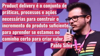 Product delivery é o conjunto de
práticas, processos e ações
necessárias para construir o
incremento do produto suﬁciente
para aprender se estamos no
caminho certo para criar valor.
Pablo Silva
 