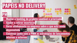 PAPÉIS NO DELIVERY
PM
- Manter o backlog de produto saudável e priorizado
- Ajudar a retirar incertezas
- Gerar alinhamento na empresa sobre o que está sendo
desenvolvido
- Construir junto com o PMM as estratégias de lançamentos
internas e externas
 