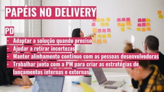 PAPÉIS NO DELIVERY
PD
- Adaptar a solução quando preciso
- Ajudar a retirar incertezas
- Manter alinhamento contínuo com as pessoas desenvolvedoras
- Trabalhar junto com a PM para criar as estratégias de
lançamentos internas e externas
 