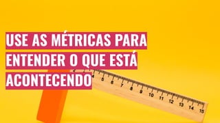 USE AS MÉTRICAS PARA
ENTENDER O QUE ESTÁ
ACONTECENDO
 