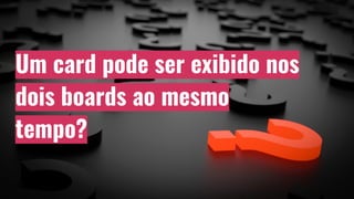 Um card pode ser exibido nos
dois boards ao mesmo
tempo?
 