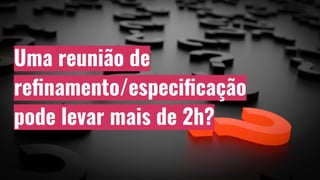 Uma reunião de
reﬁnamento/especiﬁcação
pode levar mais de 2h?
 