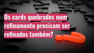 Os cards quebrados num
reﬁnamento precisam ser
reﬁnados também?
 