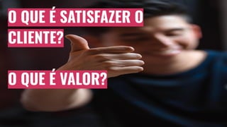 O QUE É SATISFAZER O
CLIENTE?
O QUE É VALOR?
 