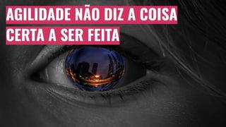 AGILIDADE NÃO DIZ A COISA
CERTA A SER FEITA
 