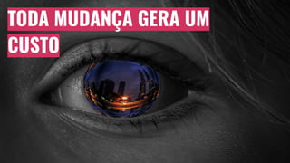 TODA MUDANÇA GERA UM
CUSTO
 